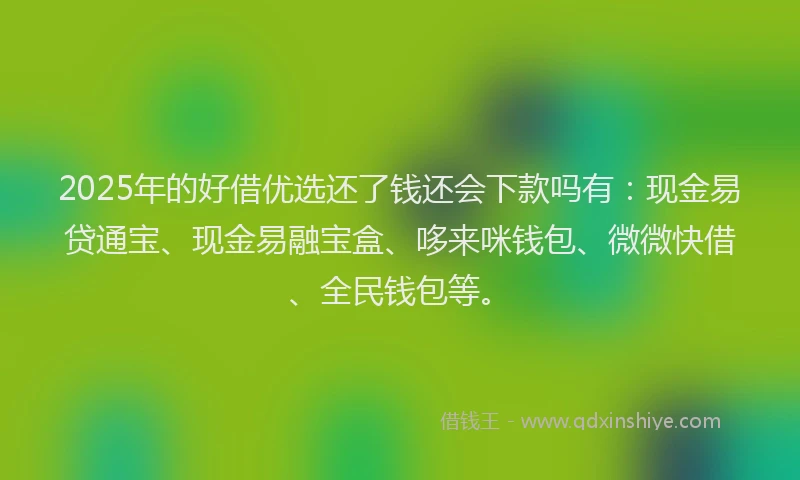 2025年的好借优选还了钱还会下款吗有：现金易贷通宝、现金易融宝盒、哆来咪钱包、微微快借、全民钱包等。