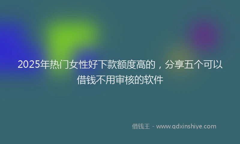 2025年热门女性好下款额度高的，分享五个可以借钱不用审核的软件