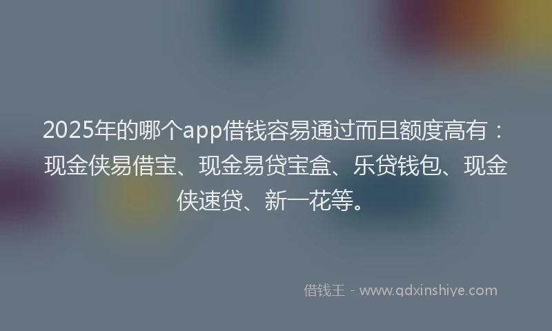 2025年的哪个app借钱容易通过而且额度高有：现金侠易借宝、现金易贷宝盒、乐贷钱包、现金侠速贷、新一花等。