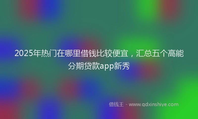 2025年热门在哪里借钱比较便宜，汇总五个高能分期贷款app新秀