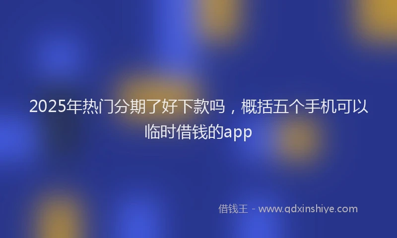 2025年热门分期了好下款吗，概括五个手机可以临时借钱的app