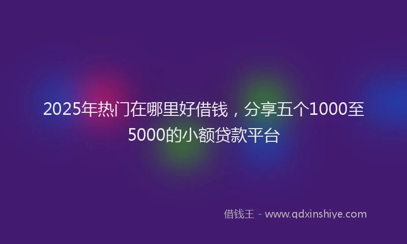2025年热门在哪里好借钱，分享五个1000至5000的小额贷款平台