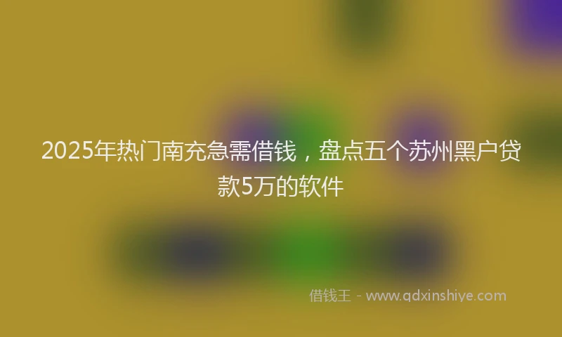 2025年热门南充急需借钱，盘点五个苏州黑户贷款5万的软件
