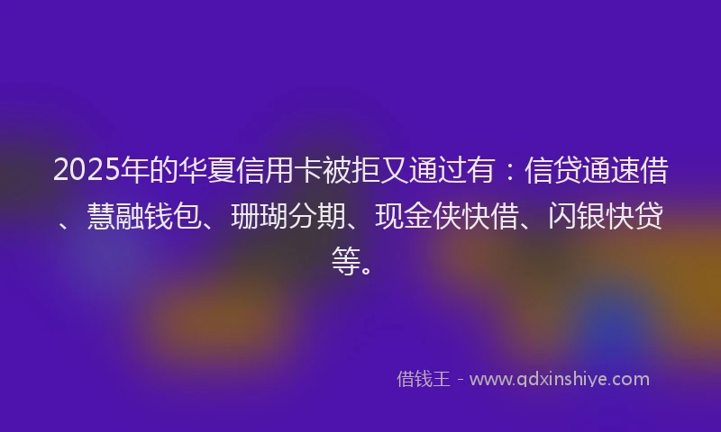 2025年的华夏信用卡被拒又通过有：信贷通速借、慧融钱包、珊瑚分期、现金侠快借、闪银快贷等。