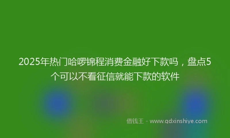 2025年热门哈啰锦程消费金融好下款吗，盘点5个可以不看征信就能下款的软件