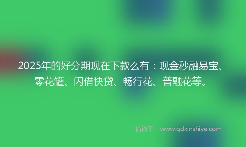 2025年的好分期现在下款么有：现金秒融易宝、零花罐、闪借快贷、畅行花、普融花等。