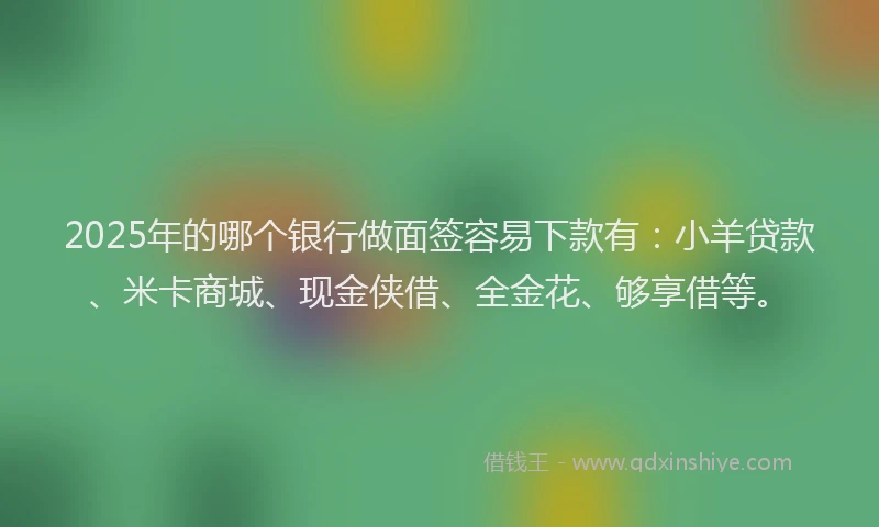 2025年的哪个银行做面签容易下款有：小羊贷款、米卡商城、现金侠借、全金花、够享借等。