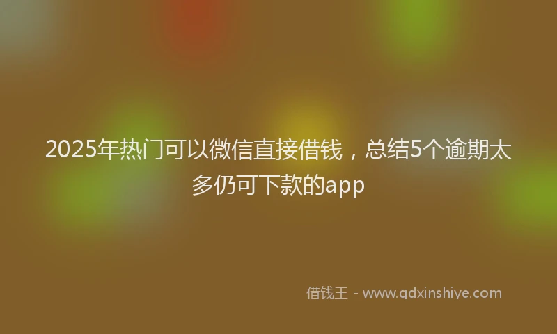 2025年热门可以微信直接借钱，总结5个逾期太多仍可下款的app