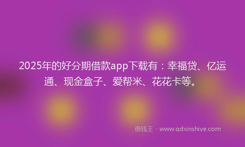 2025年的好分期借款app下载有：幸福贷、亿运通、现金盒子、爱帮米、花花卡等。
