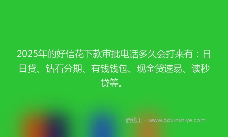 2025年的好信花下款审批电话多久会打来有：日日贷、钻石分期、有钱钱包、现金贷速易、读秒贷等。