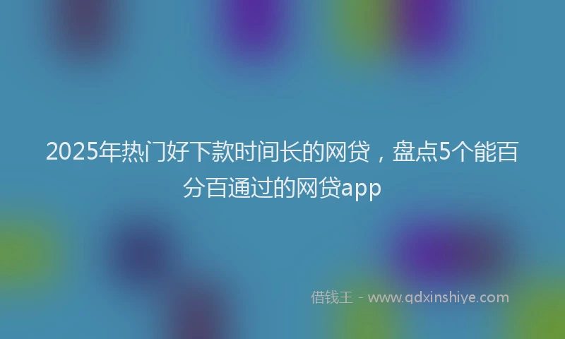 2025年热门好下款时间长的网贷，盘点5个能百分百通过的网贷app