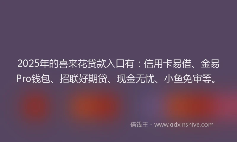2025年的喜来花贷款入口有：信用卡易借、金易Pro钱包、招联好期贷、现金无忧、小鱼免审等。