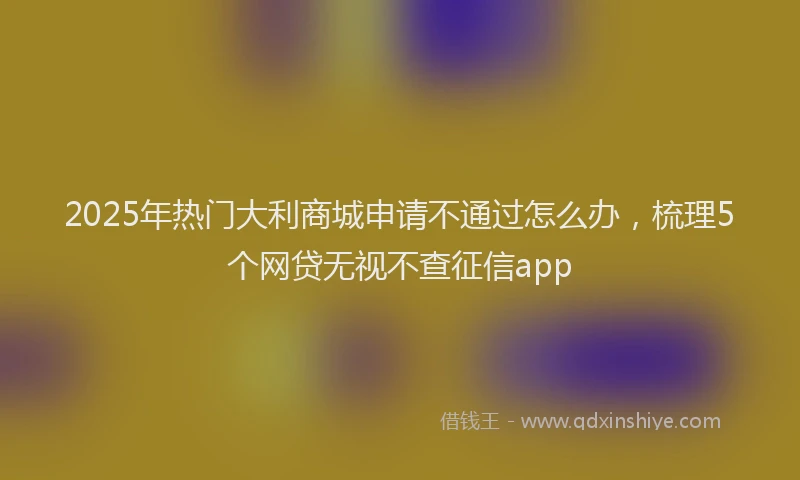 2025年热门大利商城申请不通过怎么办，梳理5个网贷无视不查征信app