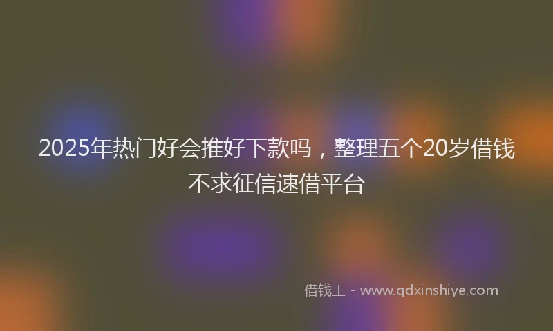 2025年热门好会推好下款吗，整理五个20岁借钱不求征信速借平台