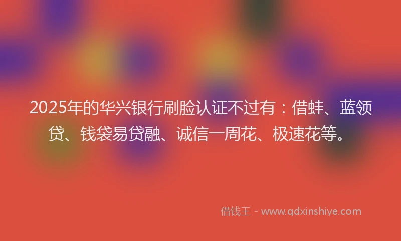 2025年的华兴银行刷脸认证不过有：借蛙、蓝领贷、钱袋易贷融、诚信一周花、极速花等。