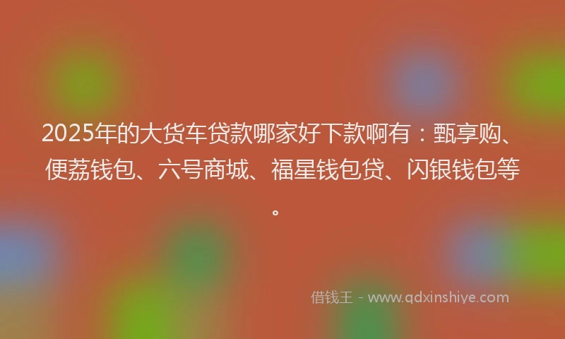 2025年的大货车贷款哪家好下款啊有：甄享购、便荔钱包、六号商城、福星钱包贷、闪银钱包等。