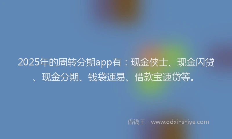 2025年的周转分期app有：现金侠士、现金闪贷、现金分期、钱袋速易、借款宝速贷等。