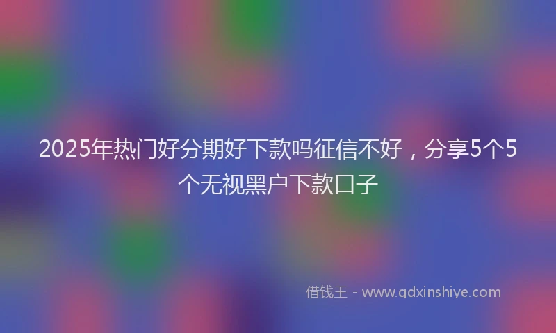2025年热门好分期好下款吗征信不好，分享5个5个无视黑户下款口子