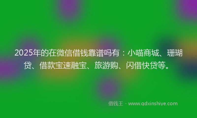 2025年的在微信借钱靠谱吗有：小喵商城、珊瑚贷、借款宝速融宝、旅游购、闪借快贷等。