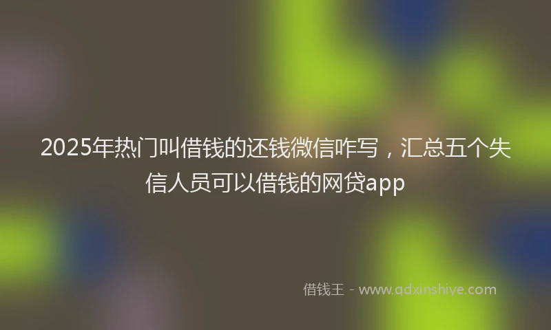 2025年热门叫借钱的还钱微信咋写，汇总五个失信人员可以借钱的网贷app