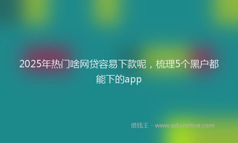 2025年热门啥网贷容易下款呢，梳理5个黑户都能下的app