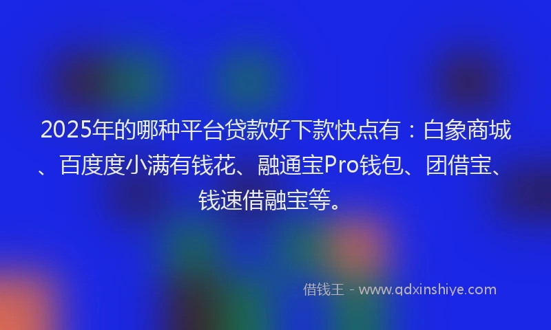 2025年的哪种平台贷款好下款快点有：白象商城、百度度小满有钱花、融通宝Pro钱包、团借宝、钱速借融宝等。