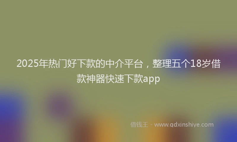 2025年热门好下款的中介平台，整理五个18岁借款神器快速下款app