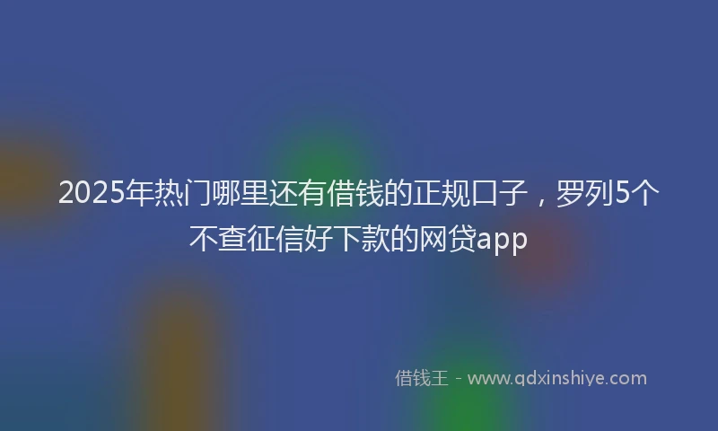 2025年热门哪里还有借钱的正规口子，罗列5个不查征信好下款的网贷app