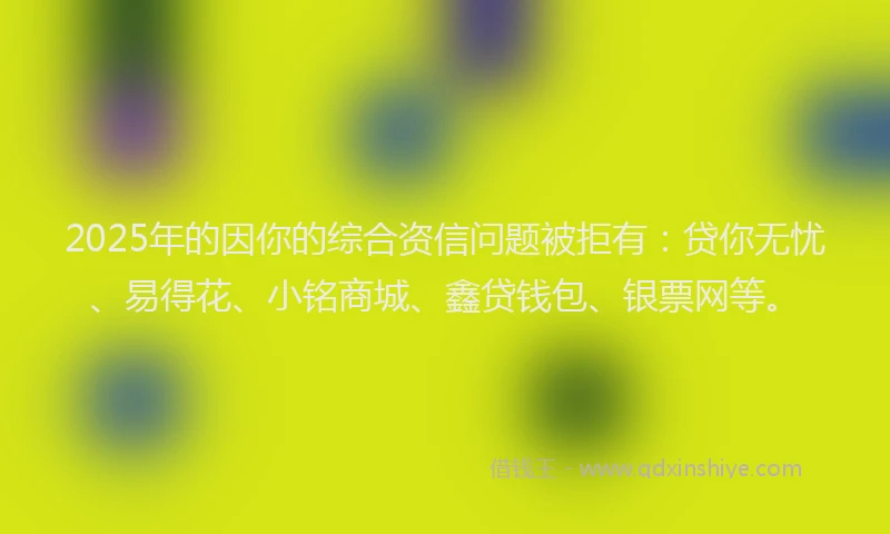 2025年的因你的综合资信问题被拒有：贷你无忧、易得花、小铭商城、鑫贷钱包、银票网等。