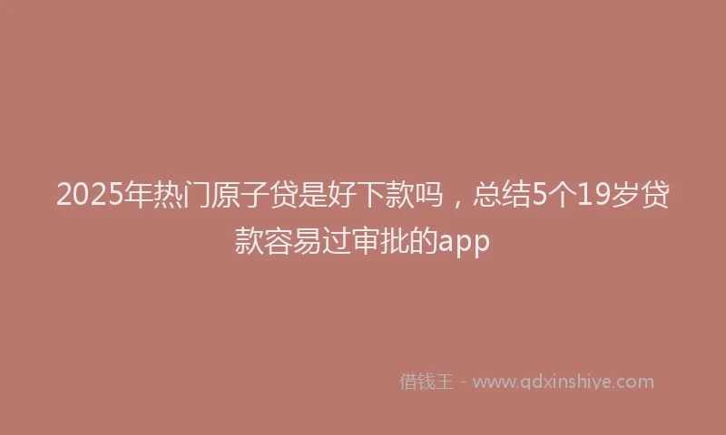 2025年热门原子贷是好下款吗，总结5个19岁贷款容易过审批的app