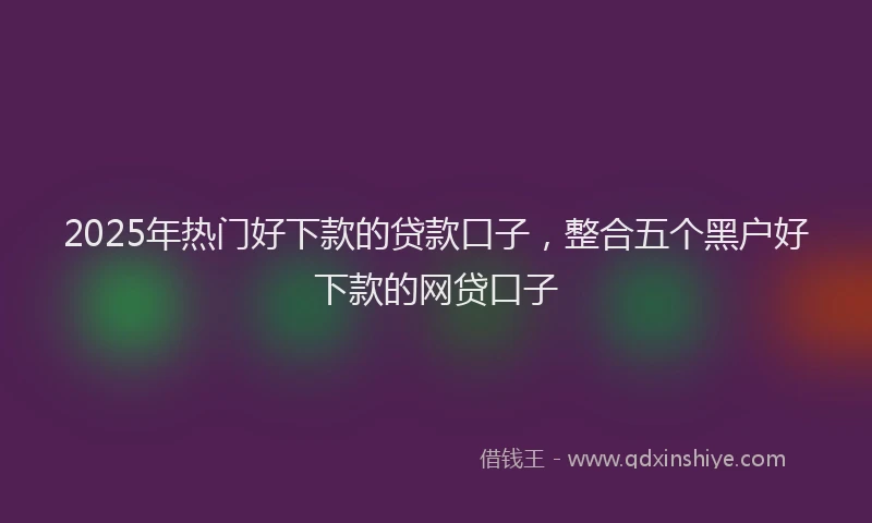 2025年热门好下款的贷款口子，整合五个黑户好下款的网贷口子