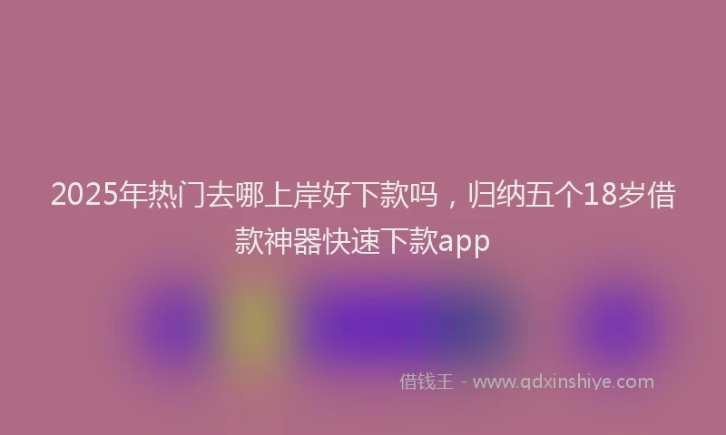 2025年热门去哪上岸好下款吗，归纳五个18岁借款神器快速下款app