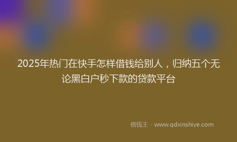 2025年热门在快手怎样借钱给别人，归纳五个无论黑白户秒下款的贷款平台