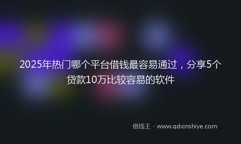 2025年热门哪个平台借钱最容易通过，分享5个贷款10万比较容易的软件
