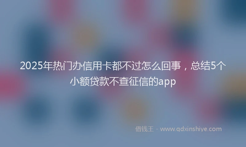 2025年热门办信用卡都不过怎么回事，总结5个小额贷款不查征信的app