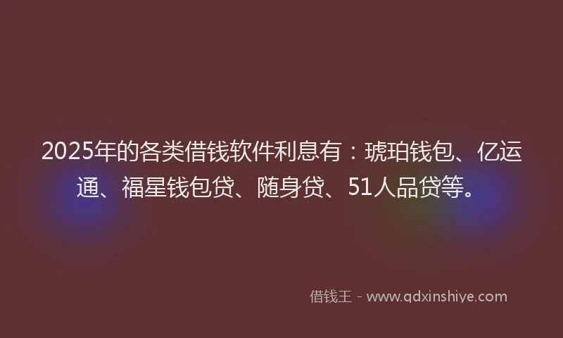 2025年的各类借钱软件利息有：琥珀钱包、亿运通、福星钱包贷、随身贷、51人品贷等。
