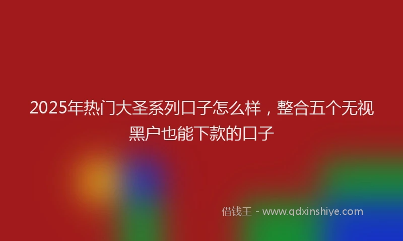 2025年热门大圣系列口子怎么样，整合五个无视黑户也能下款的口子