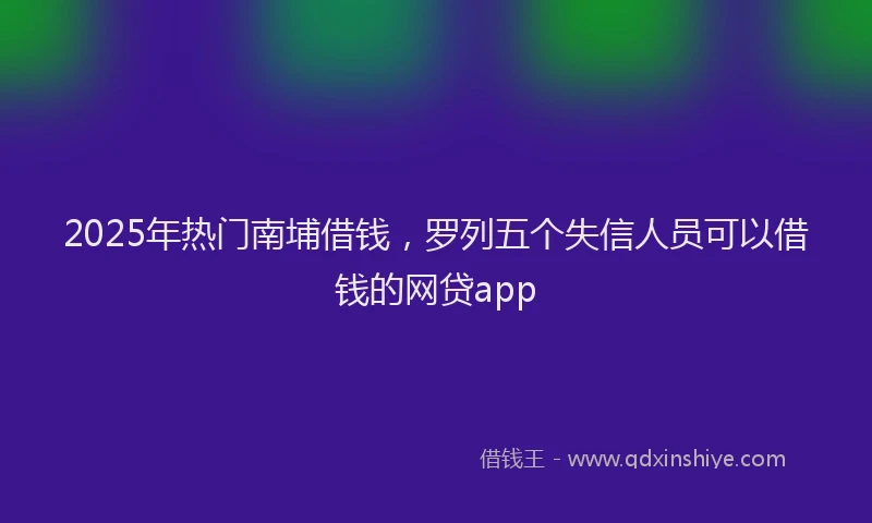 2025年热门南埔借钱，罗列五个失信人员可以借钱的网贷app