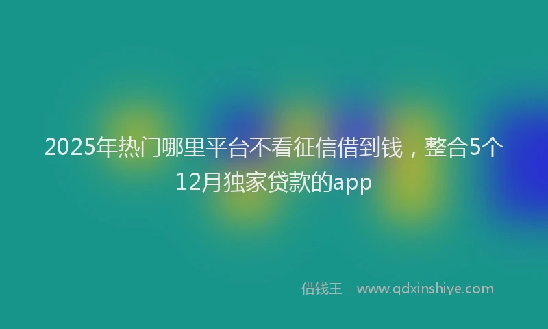 2025年热门哪里平台不看征信借到钱，整合5个12月独家贷款的app