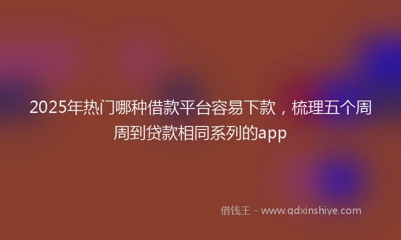 2025年热门哪种借款平台容易下款，梳理五个周周到贷款相同系列的app