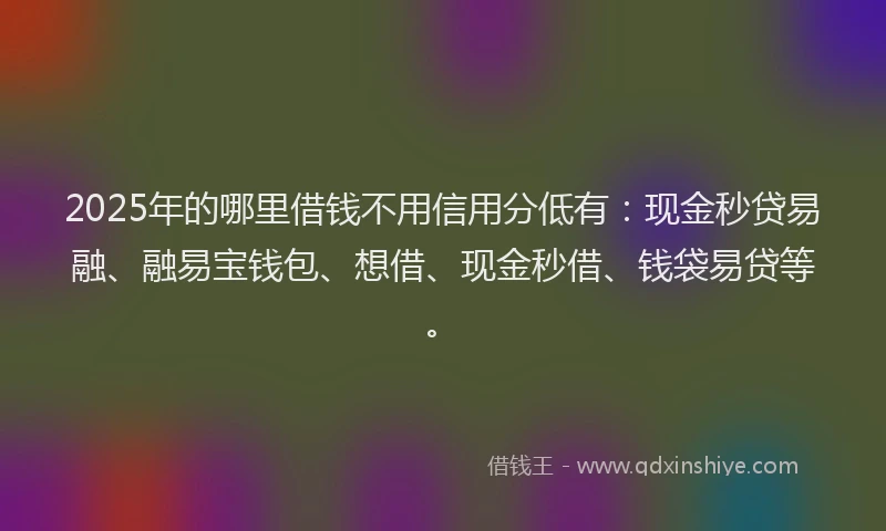 2025年的哪里借钱不用信用分低有：现金秒贷易融、融易宝钱包、想借、现金秒借、钱袋易贷等。