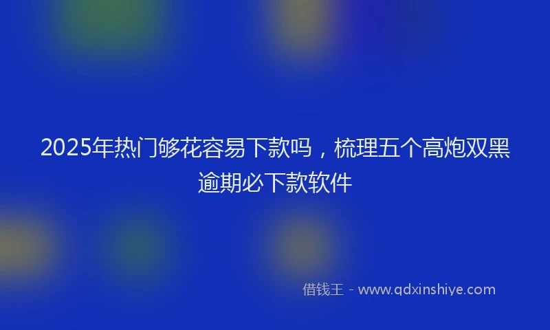 2025年热门够花容易下款吗，梳理五个高炮双黑逾期必下款软件