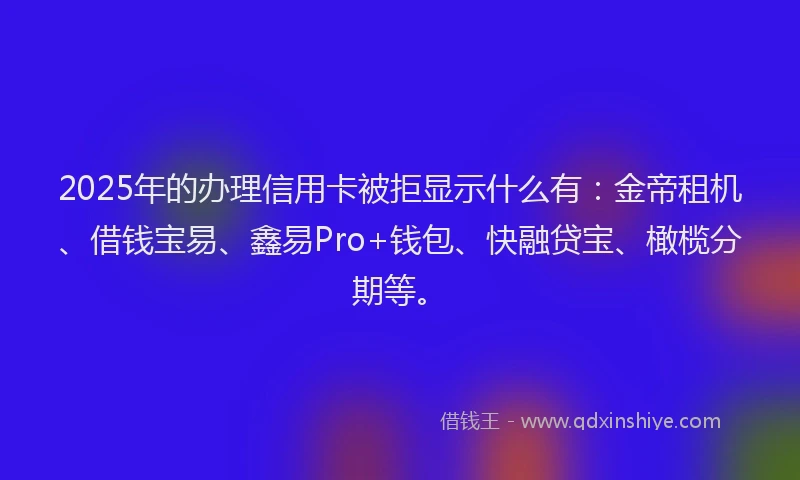 2025年的办理信用卡被拒显示什么有：金帝租机、借钱宝易、鑫易Pro+钱包、快融贷宝、橄榄分期等。