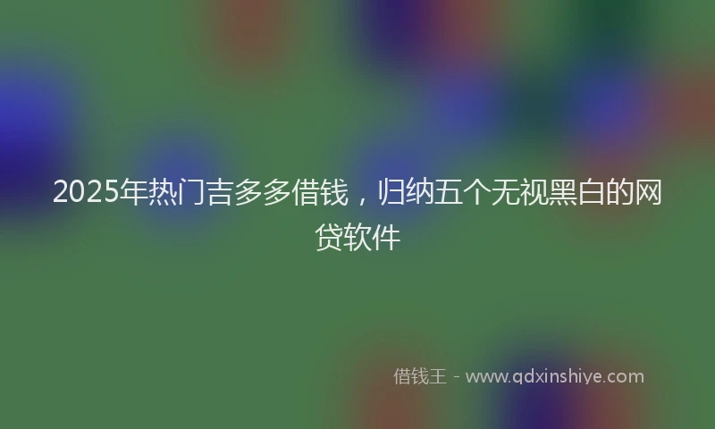 2025年热门吉多多借钱，归纳五个无视黑白的网贷软件