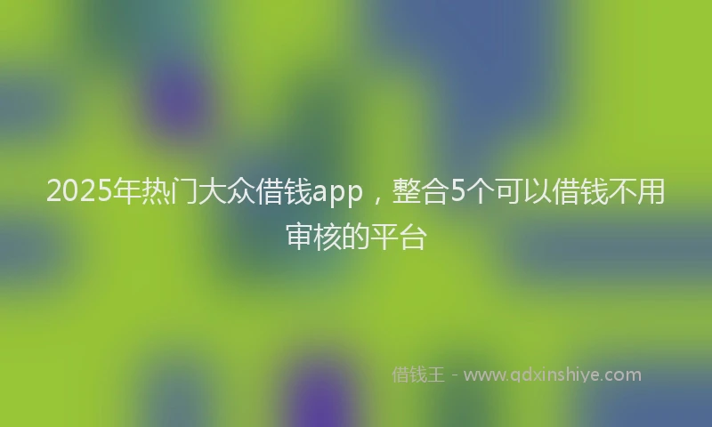 2025年热门大众借钱app，整合5个可以借钱不用审核的平台