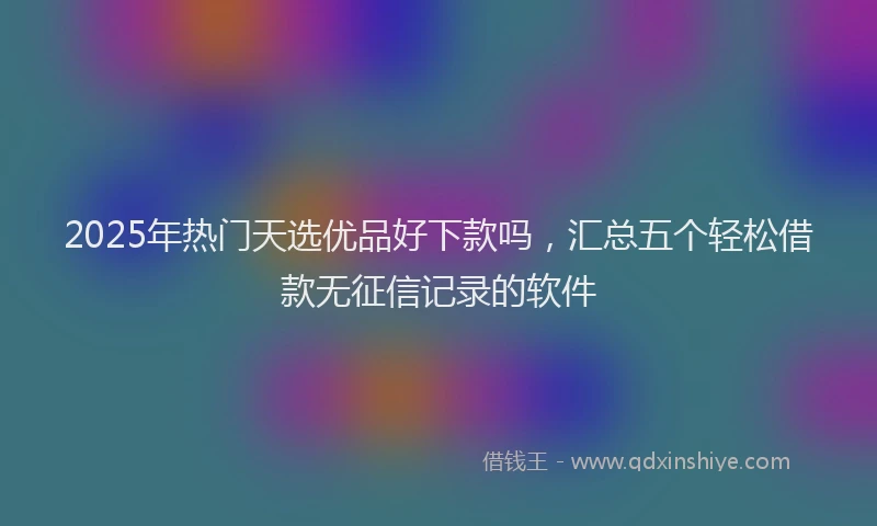 2025年热门天选优品好下款吗，汇总五个轻松借款无征信记录的软件