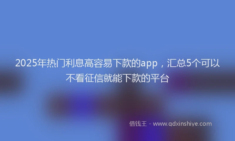 2025年热门利息高容易下款的app，汇总5个可以不看征信就能下款的平台
