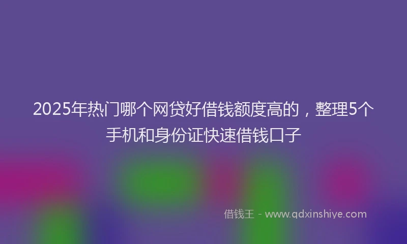 2025年热门哪个网贷好借钱额度高的，整理5个手机和身份证快速借钱口子
