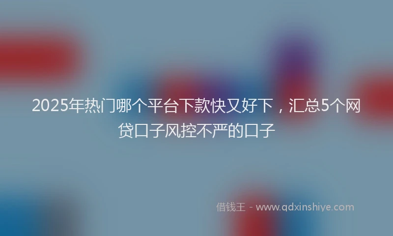 2025年热门哪个平台下款快又好下，汇总5个网贷口子风控不严的口子