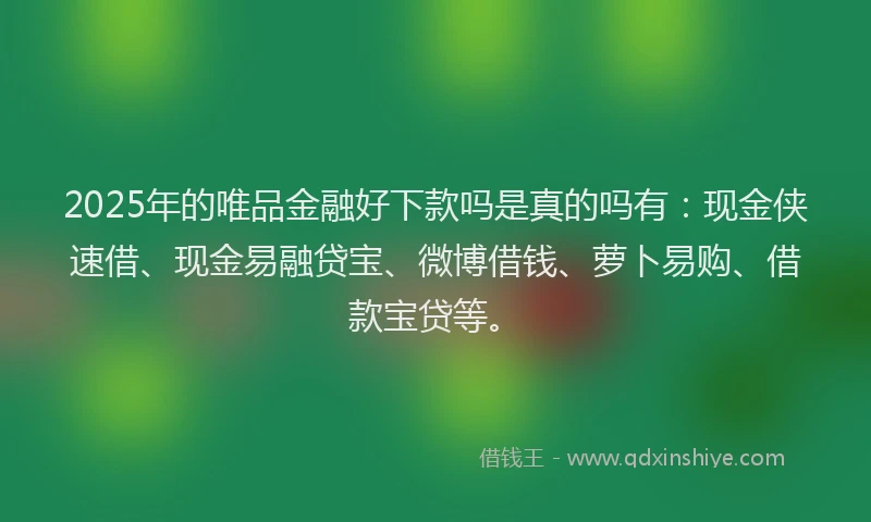 2025年的唯品金融好下款吗是真的吗有：现金侠速借、现金易融贷宝、微博借钱、萝卜易购、借款宝贷等。